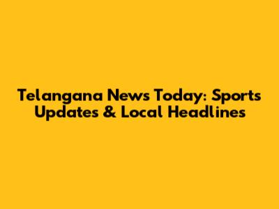 Telangana News Today: Sports Updates & Local Headlines