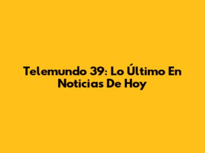Telemundo 39: Lo Último En Noticias De Hoy