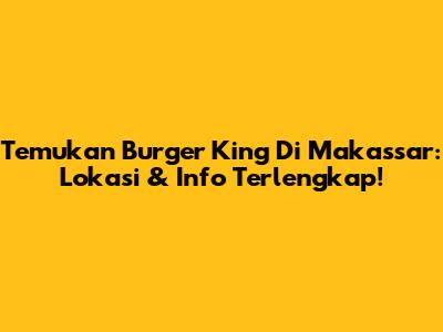 Temukan Burger King Di Makassar: Lokasi & Info Terlengkap!
