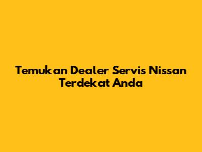 Temukan Dealer Servis Nissan Terdekat Anda