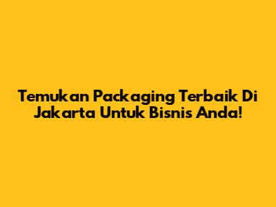 Temukan Packaging Terbaik Di Jakarta Untuk Bisnis Anda!