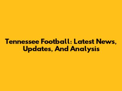 Tennessee Football: Latest News, Updates, And Analysis