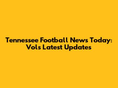 Tennessee Football News Today: Vols Latest Updates