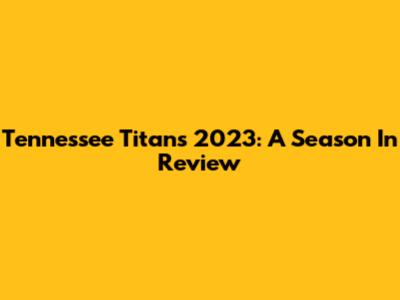 Tennessee Titans 2023: A Season In Review