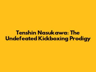 Tenshin Nasukawa: The Undefeated Kickboxing Prodigy