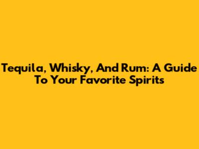 Tequila, Whisky, And Rum: A Guide To Your Favorite Spirits