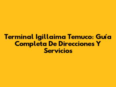 Terminal Igillaima Temuco: Guía Completa De Direcciones Y Servicios