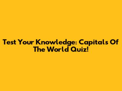 Test Your Knowledge: Capitals Of The World Quiz!
