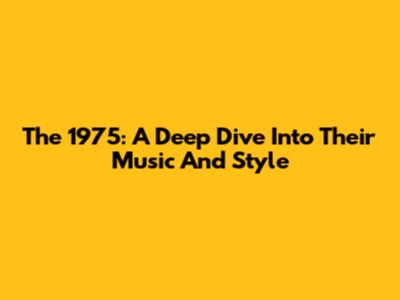 The 1975: A Deep Dive Into Their Music And Style