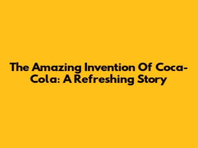 The Amazing Invention Of Coca-Cola: A Refreshing Story