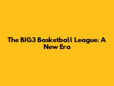 The BIG3 Basketball League: A New Era