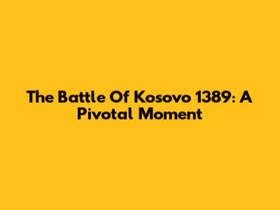 The Battle Of Kosovo 1389: A Pivotal Moment