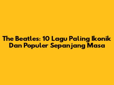 The Beatles: 10 Lagu Paling Ikonik Dan Populer Sepanjang Masa