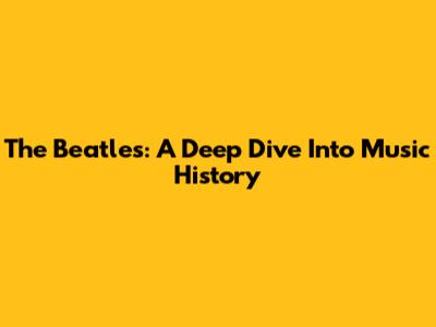 The Beatles: A Deep Dive Into Music History