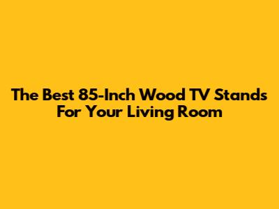 The Best 85-Inch Wood TV Stands For Your Living Room
