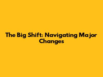 The Big Shift: Navigating Major Changes