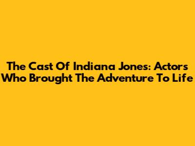 The Cast Of Indiana Jones: Actors Who Brought The Adventure To Life