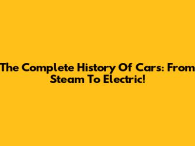 The Complete History Of Cars: From Steam To Electric!