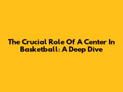 The Crucial Role Of A Center In Basketball: A Deep Dive