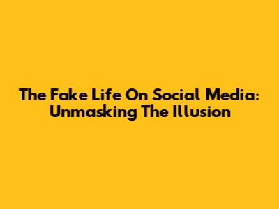 The Fake Life On Social Media: Unmasking The Illusion