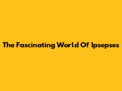 The Fascinating World Of Ipsepses