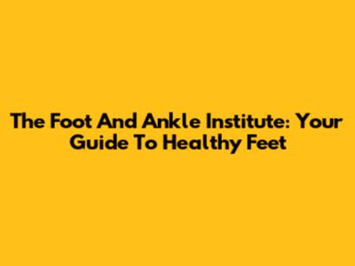 The Foot And Ankle Institute: Your Guide To Healthy Feet