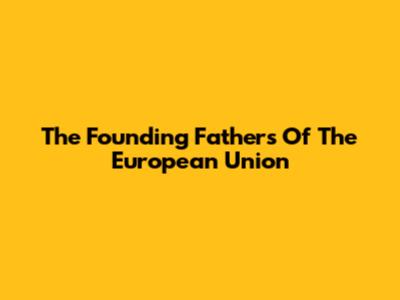 The Founding Fathers Of The European Union