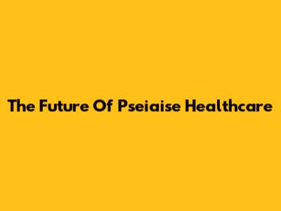 The Future Of Pseiaise Healthcare