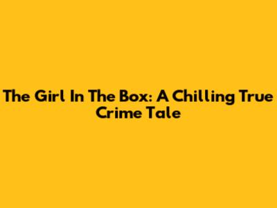 The Girl In The Box: A Chilling True Crime Tale