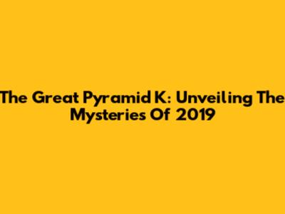 The Great Pyramid K: Unveiling The Mysteries Of 2019
