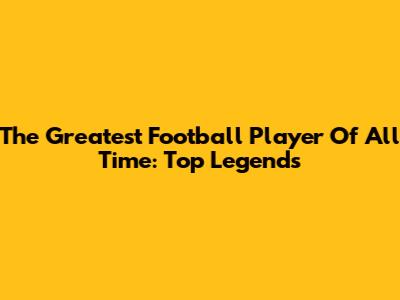 The Greatest Football Player Of All Time: Top Legends