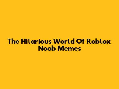 The Hilarious World Of Roblox Noob Memes