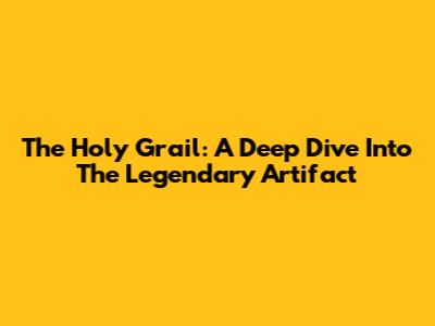 The Holy Grail: A Deep Dive Into The Legendary Artifact