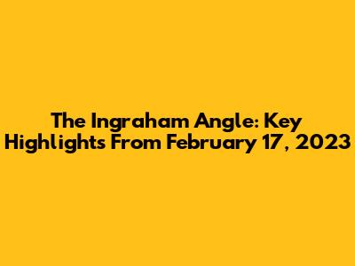 The Ingraham Angle: Key Highlights From February 17, 2023