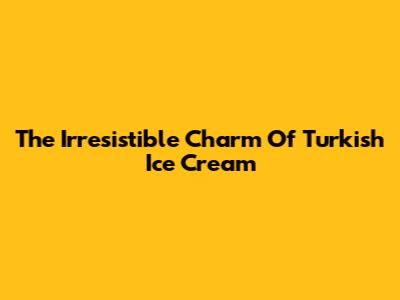 The Irresistible Charm Of Turkish Ice Cream