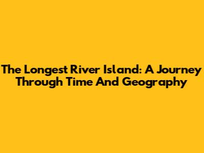 The Longest River Island: A Journey Through Time And Geography