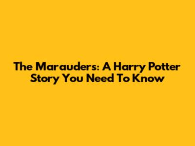 The Marauders: A Harry Potter Story You Need To Know