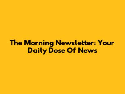 The Morning Newsletter: Your Daily Dose Of News