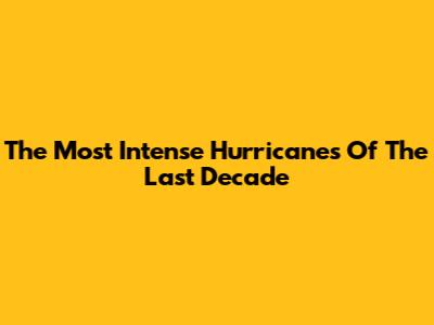 The Most Intense Hurricanes Of The Last Decade