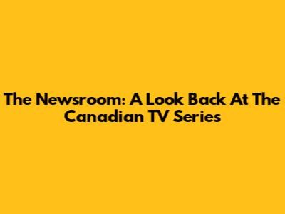 The Newsroom: A Look Back At The Canadian TV Series