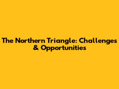 The Northern Triangle: Challenges & Opportunities