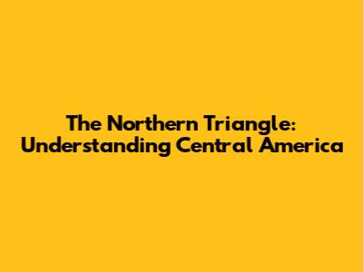 The Northern Triangle: Understanding Central America
