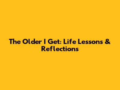 The Older I Get: Life Lessons & Reflections