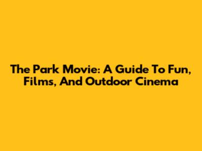 The Park Movie: A Guide To Fun, Films, And Outdoor Cinema