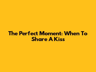 The Perfect Moment: When To Share A Kiss