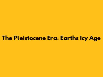 The Pleistocene Era: Earth's Icy Age