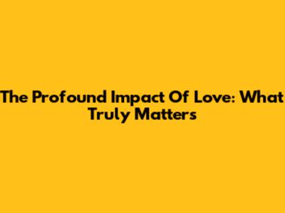 The Profound Impact Of Love: What Truly Matters