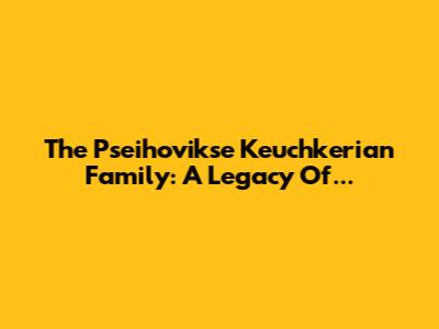 The Pseihovikse Keuchkerian Family: A Legacy Of...