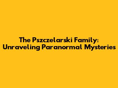 The Pszczelarski Family: Unraveling Paranormal Mysteries