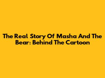 The Real Story Of Masha And The Bear: Behind The Cartoon